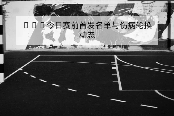 NBA今日赛前首发名单与伤病轮换动态