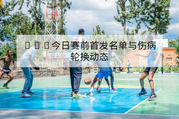 NBA今日赛前首发名单与伤病轮换动态