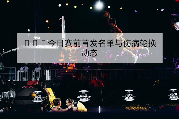 NBA今日赛前首发名单与伤病轮换动态